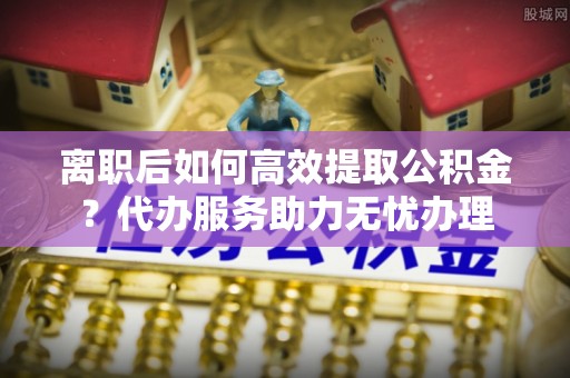 埔心离职后如何高效提取公积金？代办服务助力无忧办理