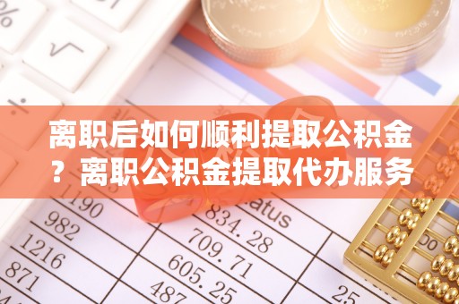 埔心离职后如何顺利提取公积金？离职公积金提取代办服务帮你搞定！
