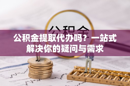 埔心公积金提取代办吗？一站式解决你的疑问与需求