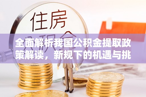 埔心全面解析我国公积金提取政策解读，新规下的机遇与挑战