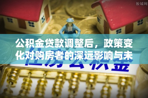 埔心公积金贷款调整后，政策变化对购房者的深远影响与未来趋势分析