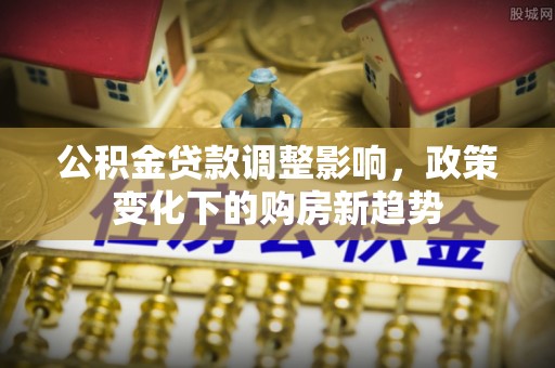 埔心公积金贷款调整影响，政策变化下的购房新趋势