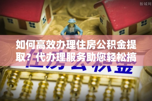 埔心如何高效办理住房公积金提取？代办理服务助您轻松搞定