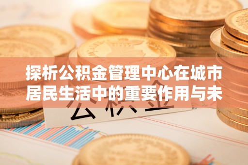 埔心探析公积金管理中心在城市居民生活中的重要作用与未来发展趋势