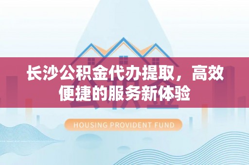 埔心长沙公积金代办提取，高效便捷的服务新体验