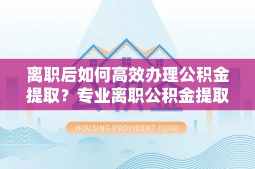 埔心离职后如何高效办理公积金提取？专业离职公积金提取代办服务指南
