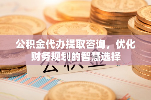 埔心公积金代办提取咨询，优化财务规划的智慧选择