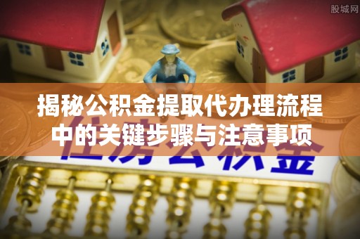 埔心揭秘公积金提取代办理流程中的关键步骤与注意事项