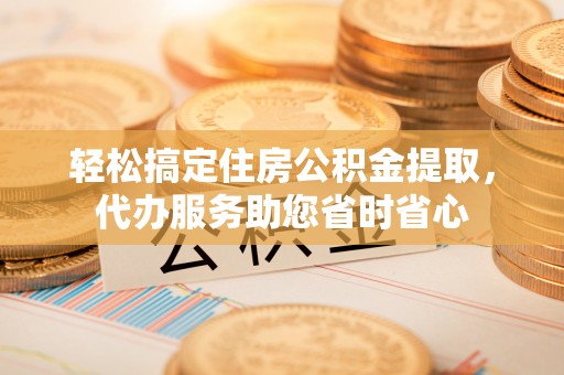 埔心轻松搞定住房公积金提取，代办服务助您省时省心