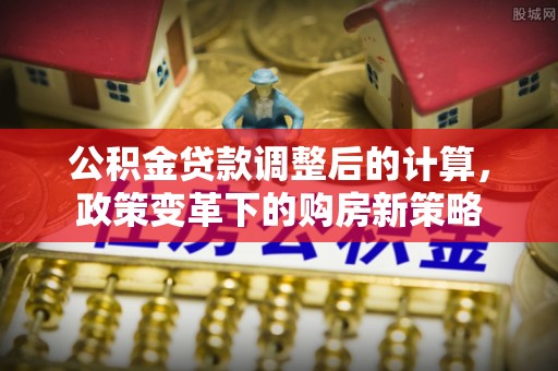埔心公积金贷款调整后的计算，政策变革下的购房新策略