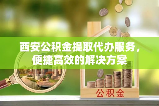 埔心西安公积金提取代办服务，便捷高效的解决方案