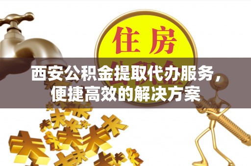 埔心西安公积金提取代办服务，便捷高效的解决方案