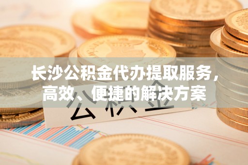 埔心长沙公积金代办提取服务，高效、便捷的解决方案