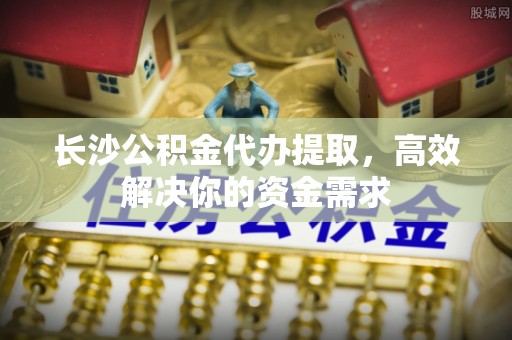 埔心长沙公积金代办提取，高效解决你的资金需求
