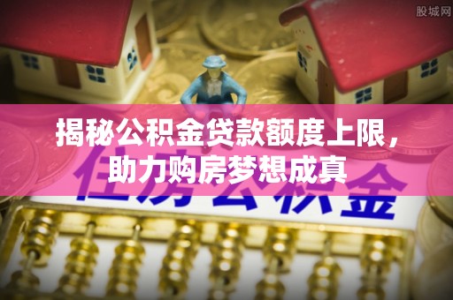 埔心揭秘公积金贷款额度上限，助力购房梦想成真