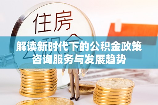 埔心解读新时代下的公积金政策咨询服务与发展趋势