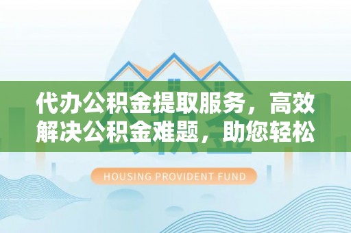 埔心代办公积金提取服务，高效解决公积金难题，助您轻松理财