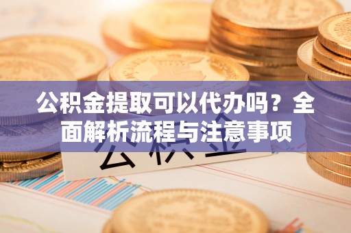 埔心公积金提取可以代办吗？全面解析流程与注意事项