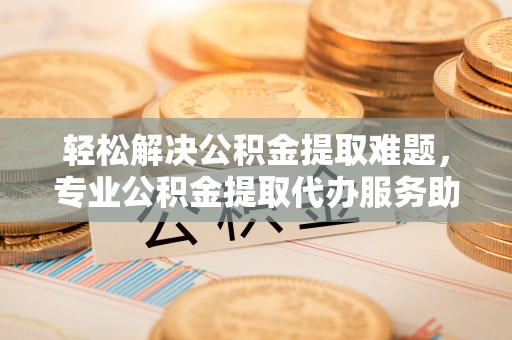 埔心轻松解决公积金提取难题，专业公积金提取代办服务助您无忧